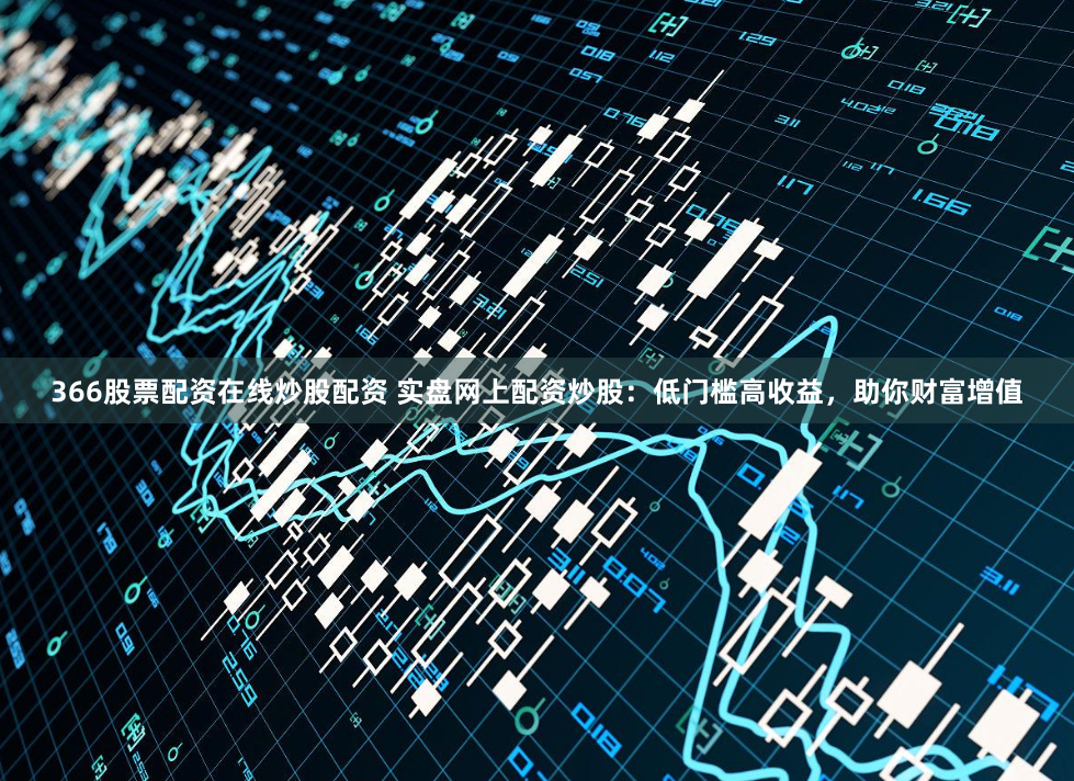 366股票配資在線炒股配資 實盤網上配資炒股：低門檻高收益，助你財富增值